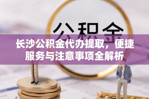 永清长沙公积金代办提取，便捷服务与注意事项全解析