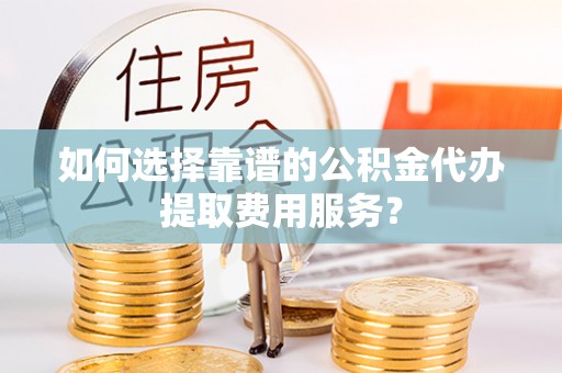 永清如何选择靠谱的公积金代办提取费用服务？