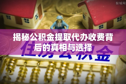永清揭秘公积金提取代办收费背后的真相与选择