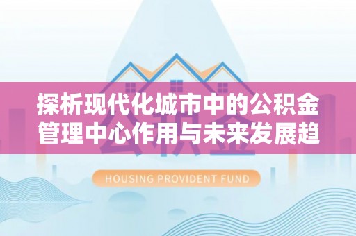 永清探析现代化城市中的公积金管理中心作用与未来发展趋势