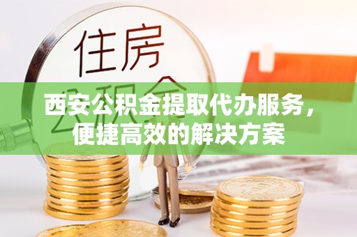 永清西安公积金提取代办服务，便捷高效的解决方案
