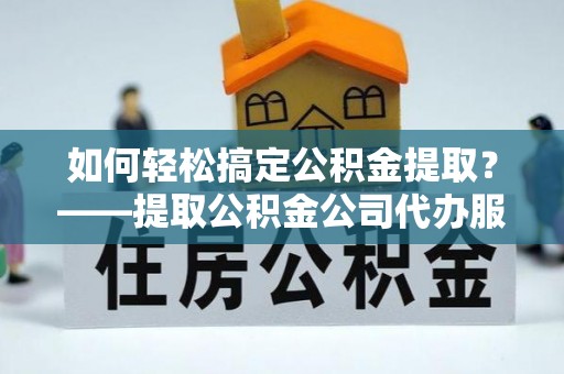 永清如何轻松搞定公积金提取？——提取公积金公司代办服务全解析
